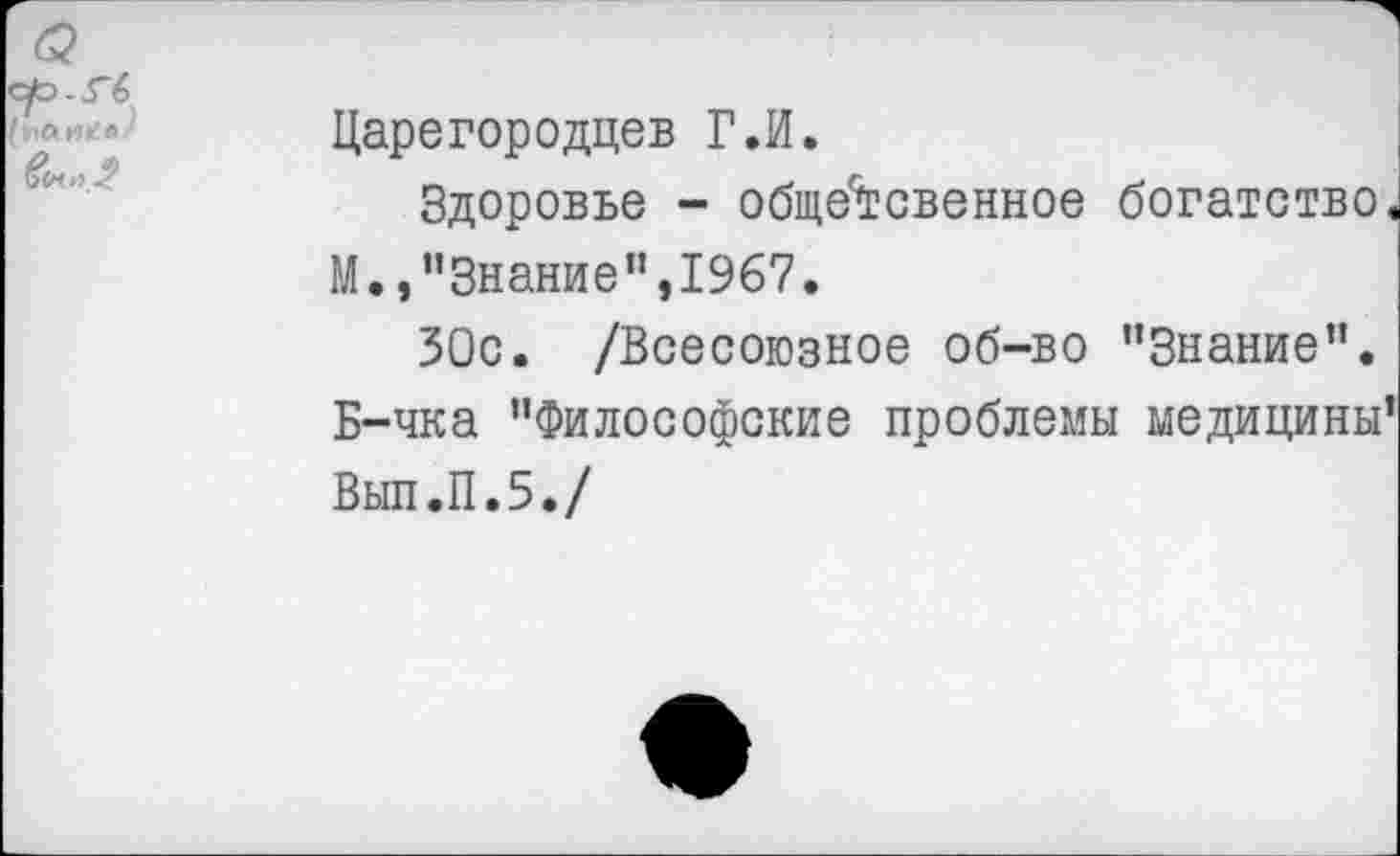 ﻿Царегородцев Г.И.
Здоровье - обще'тсвенное богатство. М.,"Знание",1967.
ЗОс. /Всесоюзное об-во "Знание". Б-чка "Философские проблемы медицины’
Вып.П.5./